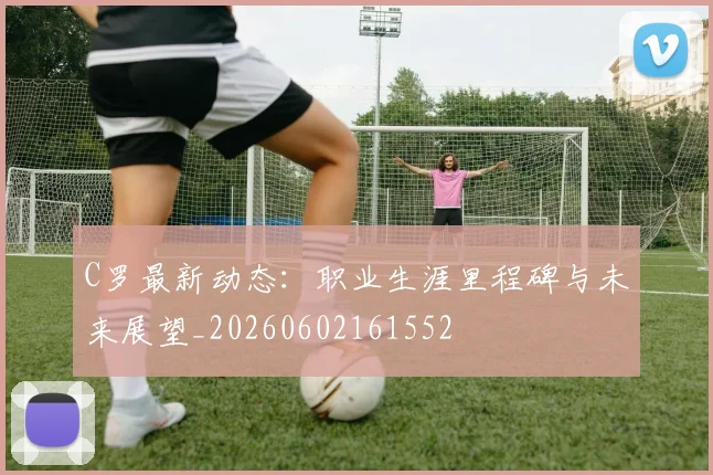 C罗最新动态:职业生涯里程碑与未来展望_20260602161552