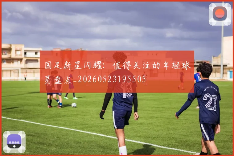 国足新星闪耀:值得关注的年轻球员盘点_20260523195505